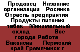 Продавец › Название организации ­ Росинка › Отрасль предприятия ­ Продукты питания, табак › Минимальный оклад ­ 16 000 - Все города Работа » Вакансии   . Пермский край,Гремячинск г.